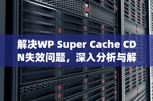 解决WP Super Cache CDN失效问题，深入分析与解决方案，wp super cache cdn