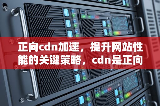 正向cdn加速，提升网站性能的关键策略，cdn是正向代理还是反向代理