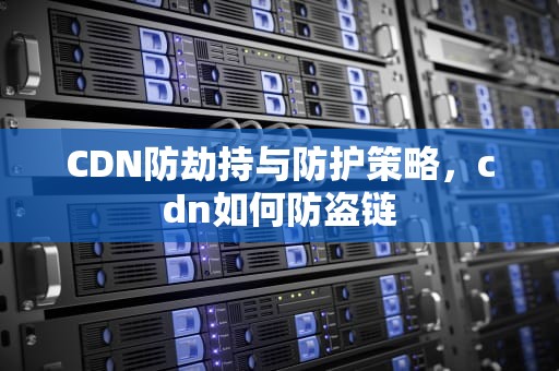 CDN防劫持与防护策略，cdn如何防盗链
