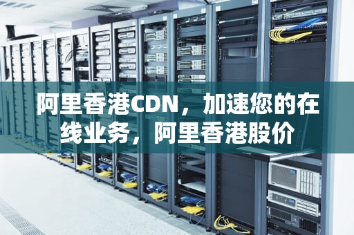 阿里香港CDN，加速您的在线业务，阿里香港股价