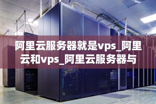 阿里云服务器就是vps_阿里云和vps_阿里云服务器与VPS的深度解析