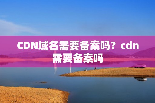 CDN域名需要备案吗？cdn需要备案吗