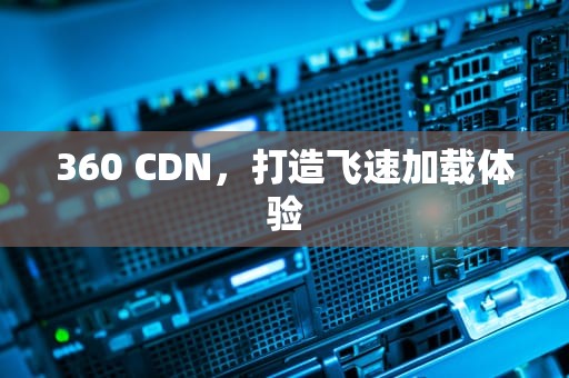 360 CDN，打造飞速加载体验