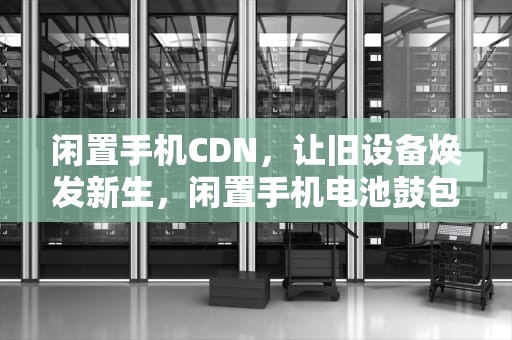 闲置手机CDN，让旧设备焕发新生，闲置手机电池鼓包 如何处理