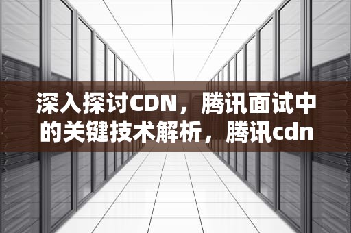 深入探讨CDN，腾讯面试中的关键技术解析，腾讯cdn招聘