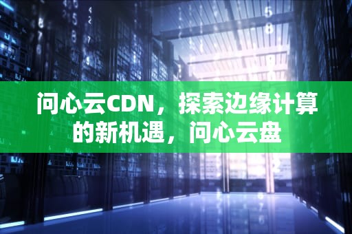 问心云CDN，探索边缘计算的新机遇，问心云盘