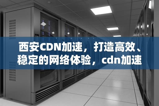 西安CDN加速，打造高效、稳定的网络体验，cdn加速平台