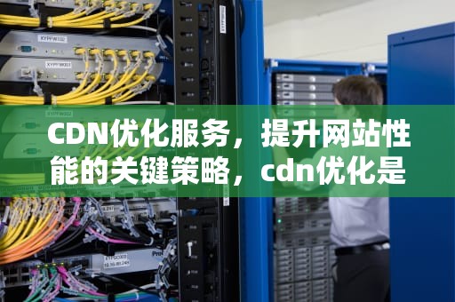 CDN优化服务，提升网站性能的关键策略，cdn优化是什么意思