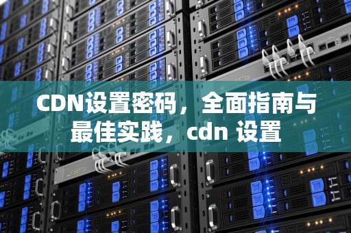 CDN设置密码，全面指南与最佳实践，cdn 设置