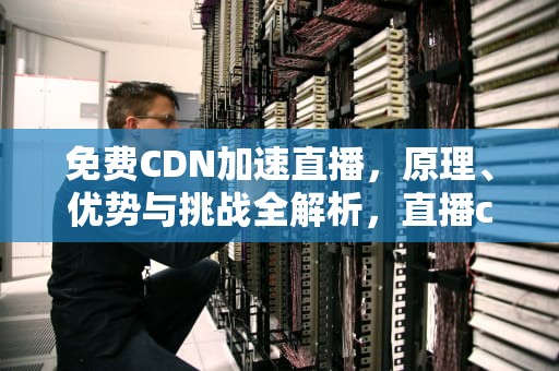 免费CDN加速直播，原理、优势与挑战全解析，直播cdn是什么