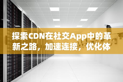 探索CDN在社交App中的革新之路，加速连接，优化体验，cdn app
