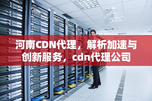 河南CDN代理，解析加速与创新服务，cdn代理公司