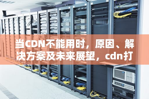 当CDN不能用时，原因、解决方案及未来展望，cdn打不开