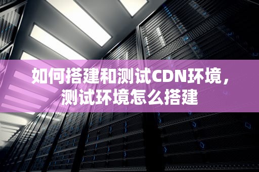 如何搭建和测试CDN环境，测试环境怎么搭建