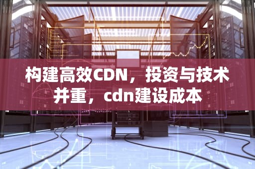 构建高效CDN，投资与技术并重，cdn建设成本