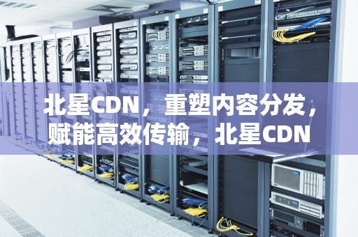 北星CDN，重塑内容分发，赋能高效传输，北星CDN