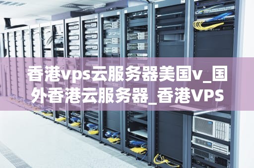 香港vps云服务器美国v_国外香港云服务器_香港VPS云服务器与美国VPS云服务器的比较与选择
