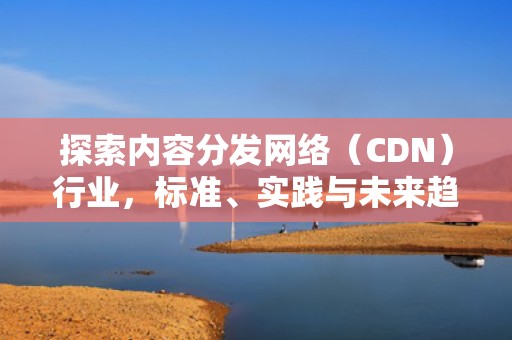 探索内容分发网络（CDN）行业，标准、实践与未来趋势，cdn行业是什么意思