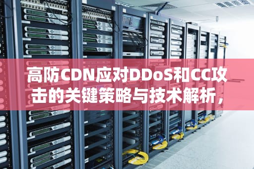 高防CDN应对DDoS和CC攻击的关键策略与技术解析，cdn 防攻击