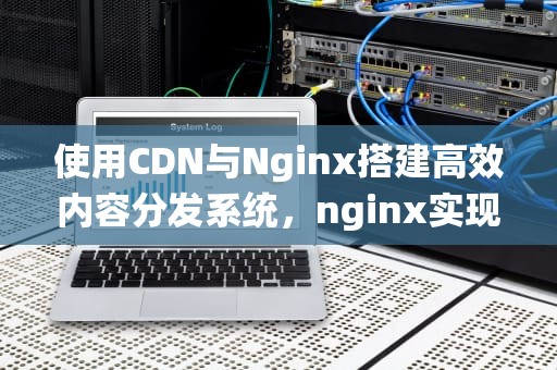 使用CDN与Nginx搭建高效内容分发系统，nginx实现cdn