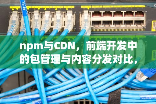 npm与CDN，前端开发中的包管理与内容分发对比，npm与cdn引用区别