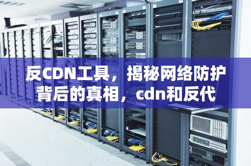 反CDN工具，揭秘网络防护背后的真相，cdn和反代