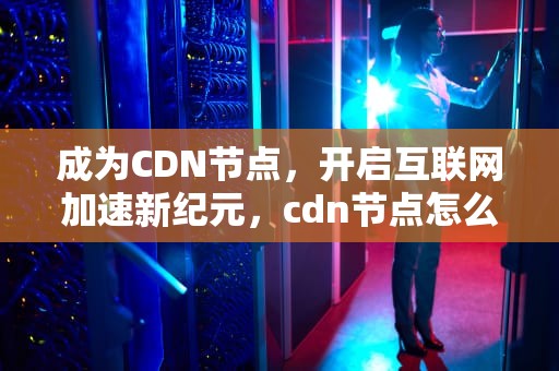 成为CDN节点，开启互联网加速新纪元，cdn节点怎么赚钱