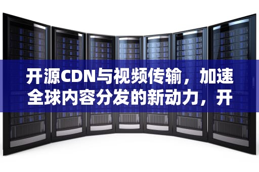 开源CDN与视频传输，加速全球内容分发的新动力，开源cdn方案