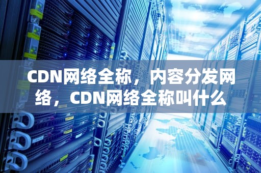 CDN网络全称，内容分发网络，CDN网络全称叫什么
