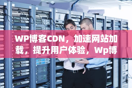 WP博客CDN，加速网站加载，提升用户体验，Wp博客CDN缓存规则