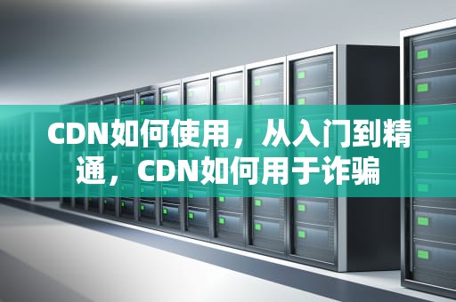 CDN如何使用，从入门到精通，CDN如何用于诈骗