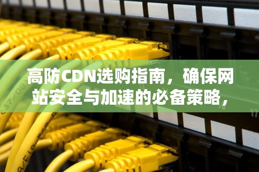 高防CDN选购指南，确保网站安全与加速的必备策略，cdn产品介绍