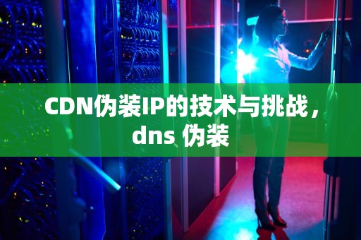 CDN伪装IP的技术与挑战，dns 伪装