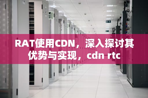 RAT使用CDN，深入探讨其优势与实现，cdn rtc