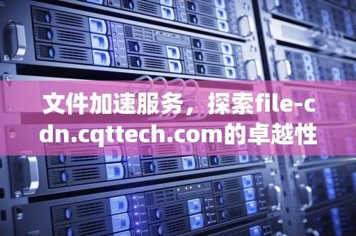 文件加速服务，探索file-cdn.cqttech.com的卓越性能与创新功能