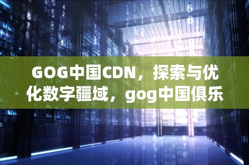 GOG中国CDN，探索与优化数字疆域，gog中国俱乐部在哪
