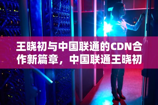 王晓初与中国联通的CDN合作新篇章，中国联通王晓初2020