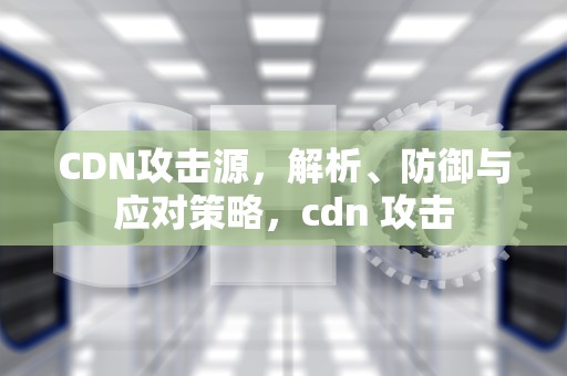 CDN攻击源，解析、防御与应对策略，cdn 攻击