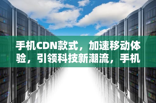 手机CDN款式，加速移动体验，引领科技新潮流，手机cdn是什么