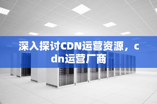 深入探讨CDN运营资源，cdn运营厂商
