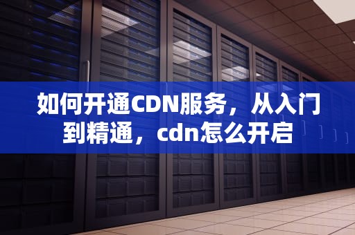如何开通CDN服务，从入门到精通，cdn怎么开启