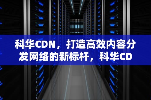 科华CDN，打造高效内容分发网络的新标杆，科华CDN中标