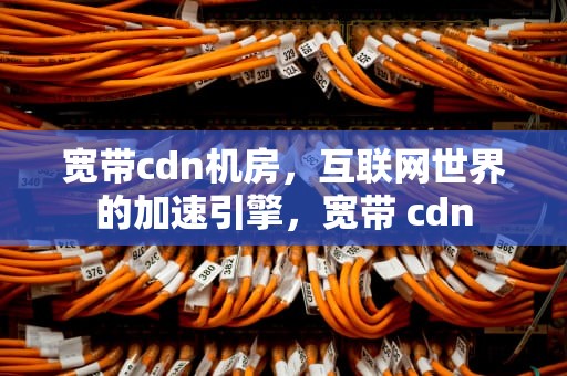 宽带cdn机房，互联网世界的加速引擎，宽带 cdn