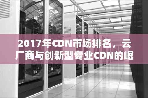 2017年CDN市场排名，云厂商与创新型专业CDN的崛起，cdn排名 全球