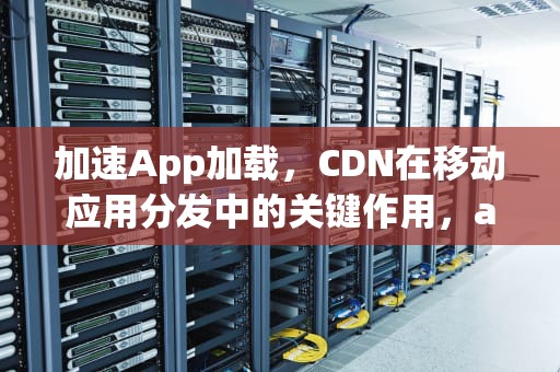 加速App加载，CDN在移动应用分发中的关键作用，app加载不出来怎么回事