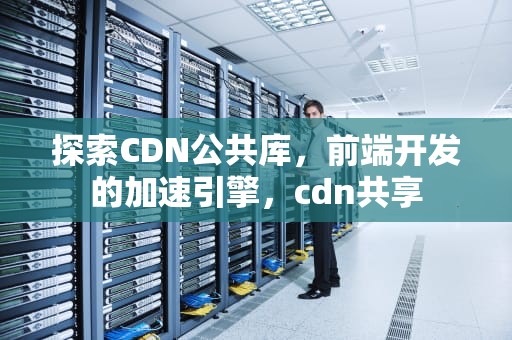探索CDN公共库，前端开发的加速引擎，cdn共享