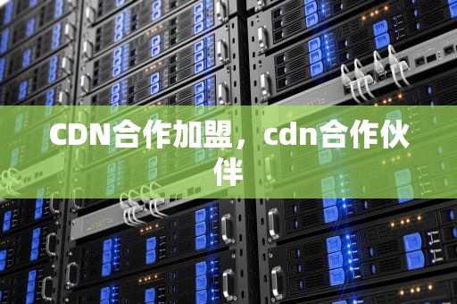 CDN合作加盟，cdn合作伙伴