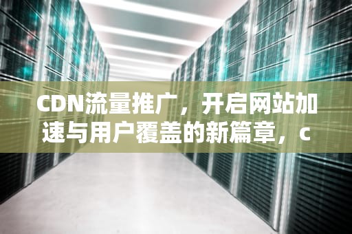 CDN流量推广，开启网站加速与用户覆盖的新篇章，cdn流量价格