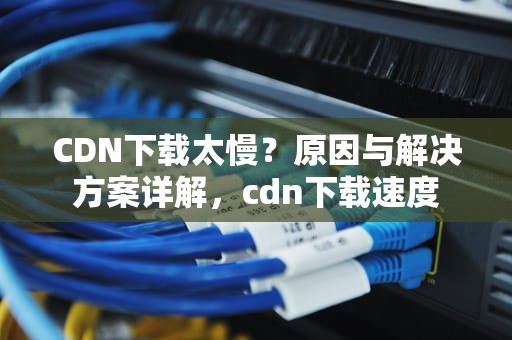 CDN下载太慢？原因与解决方案详解，cdn下载速度