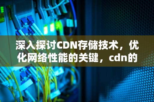 深入探讨CDN存储技术，优化网络性能的关键，cdn的存储方式与存储策略